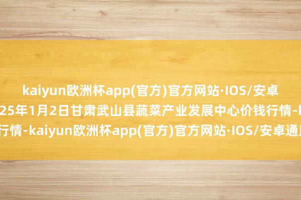 kaiyun欧洲杯app(官方)官方网站·IOS/安卓通用版/手机APP下载2025年1月2日甘肃武山县蔬菜产业发展中心价钱行情-kaiyun欧洲杯app(官方)官方网站·IOS/安卓通用版/手机APP下载