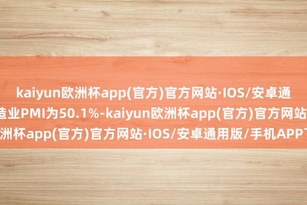 kaiyun欧洲杯app(官方)官方网站·IOS/安卓通用版/手机APP下载制造业PMI为50.1%-kaiyun欧洲杯app(官方)官方网站·IOS/安卓通用版/手机APP下载