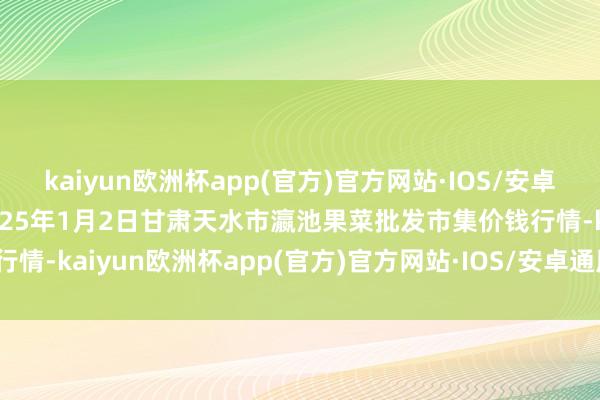 kaiyun欧洲杯app(官方)官方网站·IOS/安卓通用版/手机APP下载2025年1月2日甘肃天水市瀛池果菜批发市集价钱行情-kaiyun欧洲杯app(官方)官方网站·IOS/安卓通用版/手机APP下载