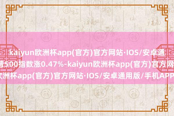 kaiyun欧洲杯app(官方)官方网站·IOS/安卓通用版/手机APP下载标普500指数涨0.47%-kaiyun欧洲杯app(官方)官方网站·IOS/安卓通用版/手机APP下载