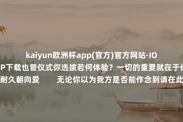 kaiyun欧洲杯app(官方)官方网站·IOS/安卓通用版/手机APP下载也曾仪式你选拔若何体验？一切的重要就在于你作念出决定——耐久朝向爱        无论你以为我方是否能作念到请在此刻就下一个决定作念出答允——耐久信任万物的贯穿耐久朝向爱天地尊重你的解放意识祂一直恭候你伸出双手作念出最终的选拔请此刻就作念出决定只需这一个允许即是发出教唆给了爱无穷奔向你的通谈祂会非论四六二十四乘风破浪为你而