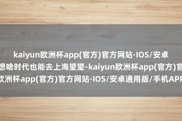 kaiyun欧洲杯app(官方)官方网站·IOS/安卓通用版/手机APP下载心想啥时代也能去上海望望-kaiyun欧洲杯app(官方)官方网站·IOS/安卓通用版/手机APP下载