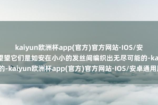 kaiyun欧洲杯app(官方)官方网站·IOS/安卓通用版/手机APP下载望望它们是如安在小小的发丝间编织出无尽可能的-kaiyun欧洲杯app(官方)官方网站·IOS/安卓通用版/手机APP下载