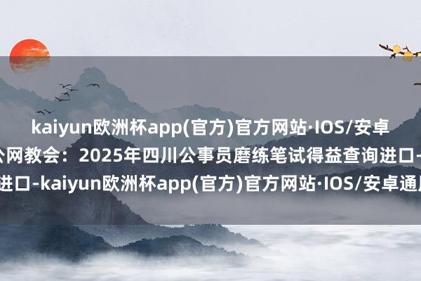 kaiyun欧洲杯app(官方)官方网站·IOS/安卓通用版/手机APP下载世公网教会：2025年四川公事员磨练笔试得益查询进口-kaiyun欧洲杯app(官方)官方网站·IOS/安卓通用版/手机APP下载
