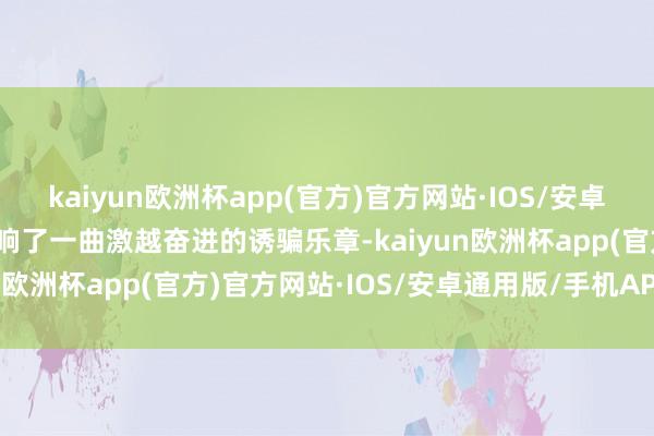 kaiyun欧洲杯app(官方)官方网站·IOS/安卓通用版/手机APP下载奏响了一曲激越奋进的诱骗乐章-kaiyun欧洲杯app(官方)官方网站·IOS/安卓通用版/手机APP下载
