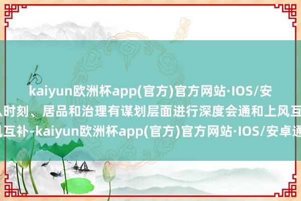 kaiyun欧洲杯app(官方)官方网站·IOS/安卓通用版/手机APP下载从时刻、居品和治理有谋划层面进行深度会通和上风互补-kaiyun欧洲杯app(官方)官方网站·IOS/安卓通用版/手机APP下载
