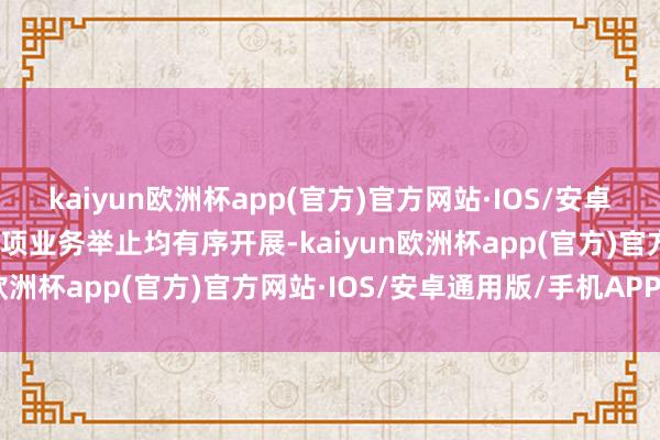 kaiyun欧洲杯app(官方)官方网站·IOS/安卓通用版/手机APP下载各项业务举止均有序开展-kaiyun欧洲杯app(官方)官方网站·IOS/安卓通用版/手机APP下载