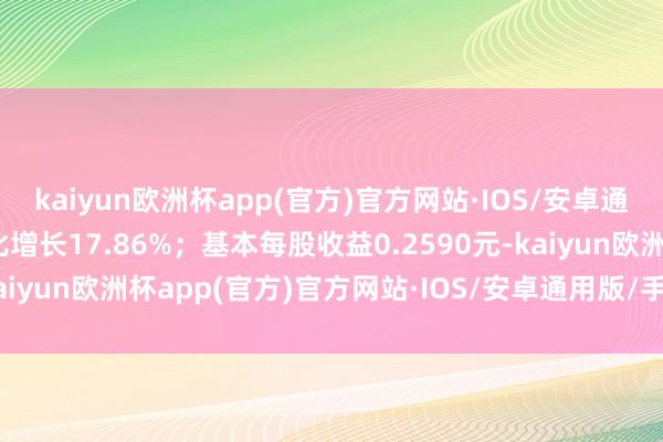 kaiyun欧洲杯app(官方)官方网站·IOS/安卓通用版/手机APP下载同比增长17.86%；基本每股收益0.2590元-kaiyun欧洲杯app(官方)官方网站·IOS/安卓通用版/手机APP下载