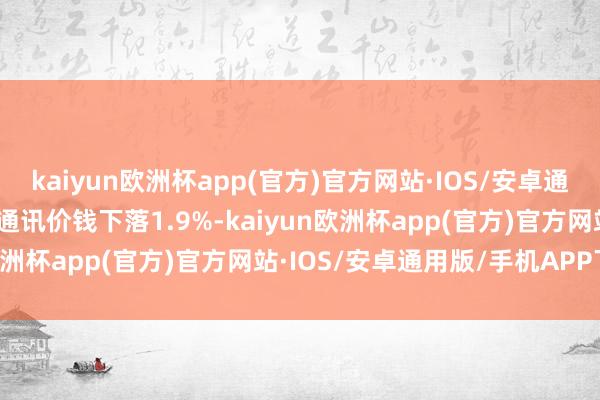kaiyun欧洲杯app(官方)官方网站·IOS/安卓通用版/手机APP下载交通通讯价钱下落1.9%-kaiyun欧洲杯app(官方)官方网站·IOS/安卓通用版/手机APP下载