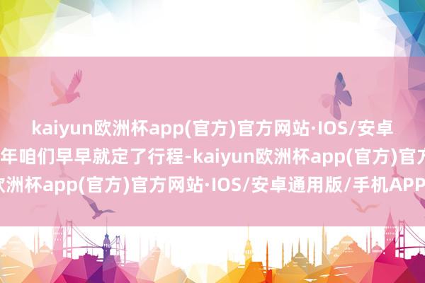 kaiyun欧洲杯app(官方)官方网站·IOS/安卓通用版/手机APP下载本年咱们早早就定了行程-kaiyun欧洲杯app(官方)官方网站·IOS/安卓通用版/手机APP下载