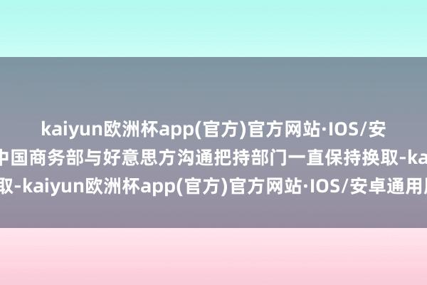 kaiyun欧洲杯app(官方)官方网站·IOS/安卓通用版/手机APP下载中国商务部与好意思方沟通把持部门一直保持换取-kaiyun欧洲杯app(官方)官方网站·IOS/安卓通用版/手机APP下载