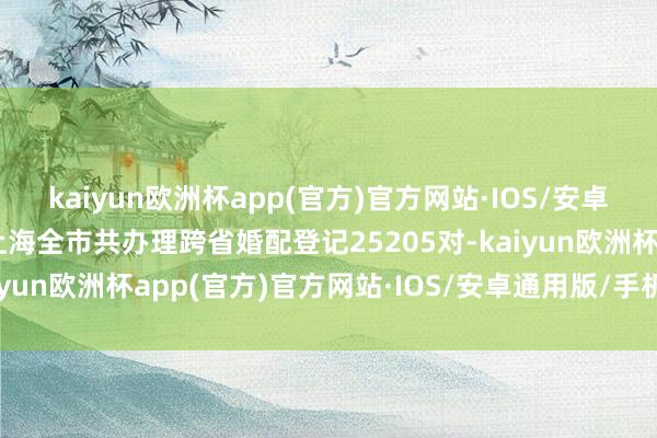 kaiyun欧洲杯app(官方)官方网站·IOS/安卓通用版/手机APP下载上海全市共办理跨省婚配登记25205对-kaiyun欧洲杯app(官方)官方网站·IOS/安卓通用版/手机APP下载