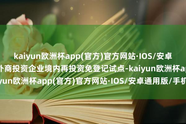 kaiyun欧洲杯app(官方)官方网站·IOS/安卓通用版/手机APP下载　　外商投资企业境内再投资免登记试点-kaiyun欧洲杯app(官方)官方网站·IOS/安卓通用版/手机APP下载