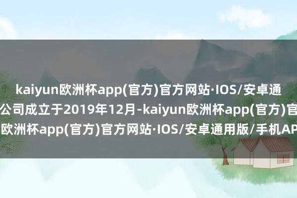 kaiyun欧洲杯app(官方)官方网站·IOS/安卓通用版/手机APP下载　　该公司成立于2019年12月-kaiyun欧洲杯app(官方)官方网站·IOS/安卓通用版/手机APP下载