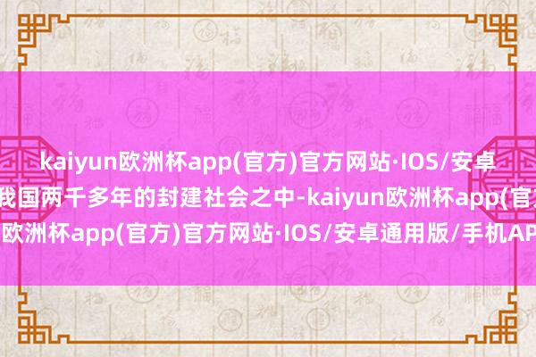 kaiyun欧洲杯app(官方)官方网站·IOS/安卓通用版/手机APP下载在我国两千多年的封建社会之中-kaiyun欧洲杯app(官方)官方网站·IOS/安卓通用版/手机APP下载
