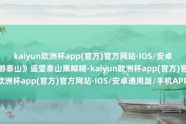 kaiyun欧洲杯app(官方)官方网站·IOS/安卓通用版/手机APP下载《游泰山》遥望泰山黑糊糊-kaiyun欧洲杯app(官方)官方网站·IOS/安卓通用版/手机APP下载