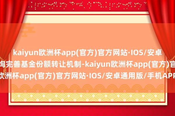 kaiyun欧洲杯app(官方)官方网站·IOS/安卓通用版/手机APP下载征询完善基金份额转让机制-kaiyun欧洲杯app(官方)官方网站·IOS/安卓通用版/手机APP下载