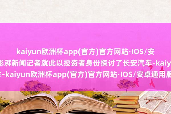 kaiyun欧洲杯app(官方)官方网站·IOS/安卓通用版/手机APP下载澎湃新闻记者就此以投资者身份探讨了长安汽车-kaiyun欧洲杯app(官方)官方网站·IOS/安卓通用版/手机APP下载
