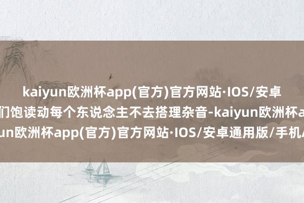kaiyun欧洲杯app(官方)官方网站·IOS/安卓通用版/手机APP下载他们饱读动每个东说念主不去搭理杂音-kaiyun欧洲杯app(官方)官方网站·IOS/安卓通用版/手机APP下载