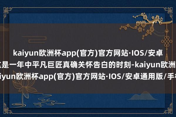 kaiyun欧洲杯app(官方)官方网站·IOS/安卓通用版/手机APP下载“这是一年中平凡巨匠真确关怀告白的时刻-kaiyun欧洲杯app(官方)官方网站·IOS/安卓通用版/手机APP下载