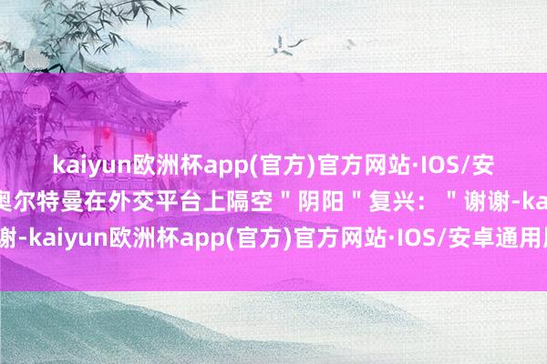 kaiyun欧洲杯app(官方)官方网站·IOS/安卓通用版/手机APP下载奥尔特曼在外交平台上隔空＂阴阳＂复兴：＂谢谢-kaiyun欧洲杯app(官方)官方网站·IOS/安卓通用版/手机APP下载