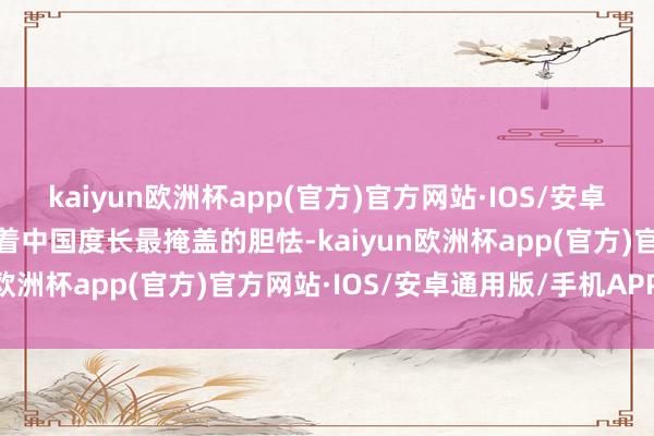 kaiyun欧洲杯app(官方)官方网站·IOS/安卓通用版/手机APP下载藏着中国度长最掩盖的胆怯-kaiyun欧洲杯app(官方)官方网站·IOS/安卓通用版/手机APP下载