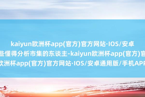 kaiyun欧洲杯app(官方)官方网站·IOS/安卓通用版/手机APP下载那些懂得分析市集的东谈主-kaiyun欧洲杯app(官方)官方网站·IOS/安卓通用版/手机APP下载