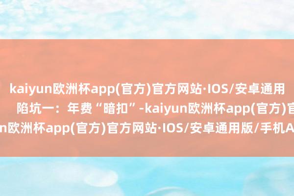 kaiyun欧洲杯app(官方)官方网站·IOS/安卓通用版/手机APP下载          陷坑一：年费“暗扣”-kaiyun欧洲杯app(官方)官方网站·IOS/安卓通用版/手机APP下载