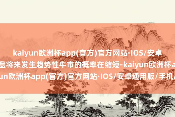 kaiyun欧洲杯app(官方)官方网站·IOS/安卓通用版/手机APP下载大盘将来发生趋势性牛市的概率在缩短-kaiyun欧洲杯app(官方)官方网站·IOS/安卓通用版/手机APP下载