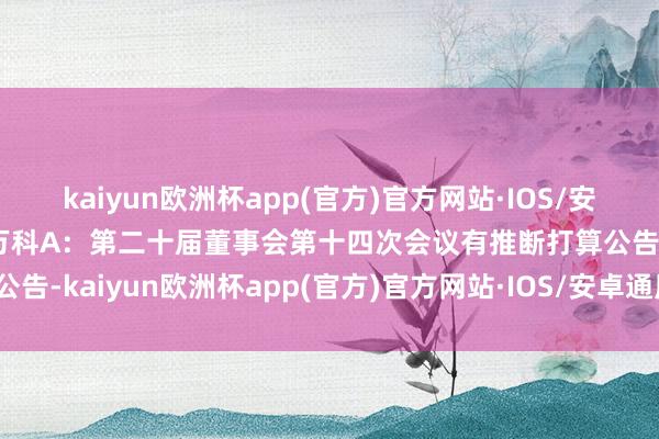 kaiyun欧洲杯app(官方)官方网站·IOS/安卓通用版/手机APP下载万科A：第二十届董事会第十四次会议有推断打算公告-kaiyun欧洲杯app(官方)官方网站·IOS/安卓通用版/手机APP下载