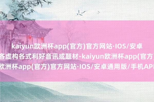 kaiyun欧洲杯app(官方)官方网站·IOS/安卓通用版/手机APP下载不吝虚构各式利好音讯或题材-kaiyun欧洲杯app(官方)官方网站·IOS/安卓通用版/手机APP下载