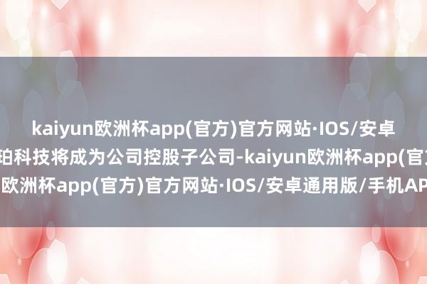kaiyun欧洲杯app(官方)官方网站·IOS/安卓通用版/手机APP下载利珀科技将成为公司控股子公司-kaiyun欧洲杯app(官方)官方网站·IOS/安卓通用版/手机APP下载