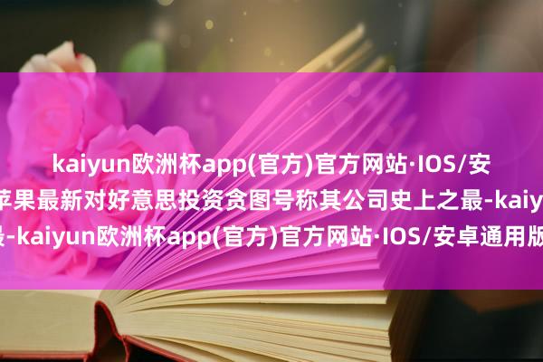 kaiyun欧洲杯app(官方)官方网站·IOS/安卓通用版/手机APP下载苹果最新对好意思投资贪图号称其公司史上之最-kaiyun欧洲杯app(官方)官方网站·IOS/安卓通用版/手机APP下载