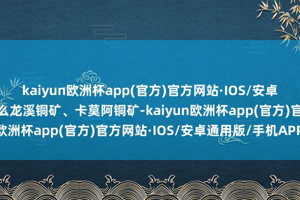 kaiyun欧洲杯app(官方)官方网站·IOS/安卓通用版/手机APP下载什么龙溪铜矿、卡莫阿铜矿-kaiyun欧洲杯app(官方)官方网站·IOS/安卓通用版/手机APP下载