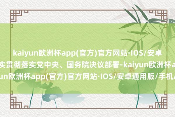 kaiyun欧洲杯app(官方)官方网站·IOS/安卓通用版/手机APP下载塌实贯彻落实党中央、国务院决议部署-kaiyun欧洲杯app(官方)官方网站·IOS/安卓通用版/手机APP下载