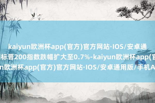 kaiyun欧洲杯app(官方)官方网站·IOS/安卓通用版/手机APP下载澳洲标普200指数跌幅扩大至0.7%-kaiyun欧洲杯app(官方)官方网站·IOS/安卓通用版/手机APP下载