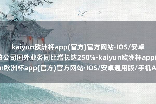 kaiyun欧洲杯app(官方)官方网站·IOS/安卓通用版/手机APP下载该公司国外业务同比增长达250%-kaiyun欧洲杯app(官方)官方网站·IOS/安卓通用版/手机APP下载
