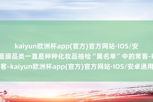 kaiyun欧洲杯app(官方)官方网站·IOS/安卓通用版/手机APP下载面膜品类一直是种种化妆品抽检“黑名单”中的常客-kaiyun欧洲杯app(官方)官方网站·IOS/安卓通用版/手机APP下载