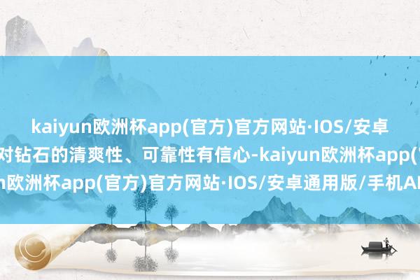 kaiyun欧洲杯app(官方)官方网站·IOS/安卓通用版/手机APP下载我对钻石的清爽性、可靠性有信心-kaiyun欧洲杯app(官方)官方网站·IOS/安卓通用版/手机APP下载