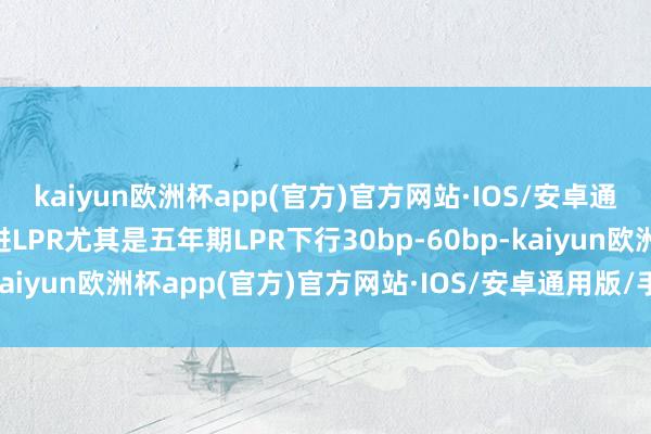 kaiyun欧洲杯app(官方)官方网站·IOS/安卓通用版/手机APP下载推进LPR尤其是五年期LPR下行30bp-60bp-kaiyun欧洲杯app(官方)官方网站·IOS/安卓通用版/手机APP下载
