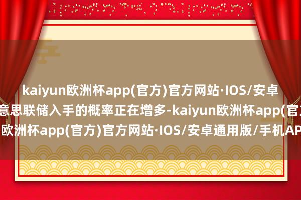 kaiyun欧洲杯app(官方)官方网站·IOS/安卓通用版/手机APP下载好意思联储入手的概率正在增多-kaiyun欧洲杯app(官方)官方网站·IOS/安卓通用版/手机APP下载