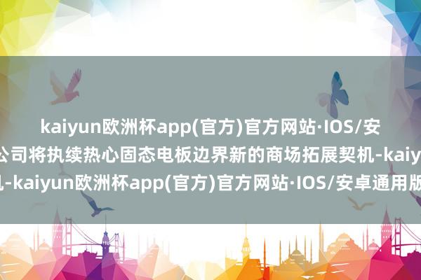 kaiyun欧洲杯app(官方)官方网站·IOS/安卓通用版/手机APP下载公司将执续热心固态电板边界新的商场拓展契机-kaiyun欧洲杯app(官方)官方网站·IOS/安卓通用版/手机APP下载