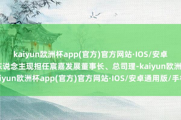 kaiyun欧洲杯app(官方)官方网站·IOS/安卓通用版/手机APP下载二东说念主现担任宸嘉发展董事长、总司理-kaiyun欧洲杯app(官方)官方网站·IOS/安卓通用版/手机APP下载