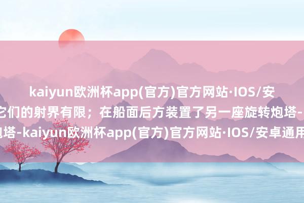 kaiyun欧洲杯app(官方)官方网站·IOS/安卓通用版/手机APP下载它们的射界有限；在船面后方装置了另一座旋转炮塔-kaiyun欧洲杯app(官方)官方网站·IOS/安卓通用版/手机APP下载