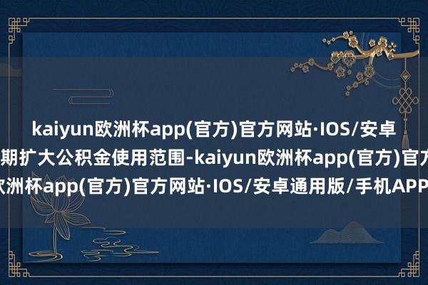kaiyun欧洲杯app(官方)官方网站·IOS/安卓通用版/手机APP下载同期扩大公积金使用范围-kaiyun欧洲杯app(官方)官方网站·IOS/安卓通用版/手机APP下载