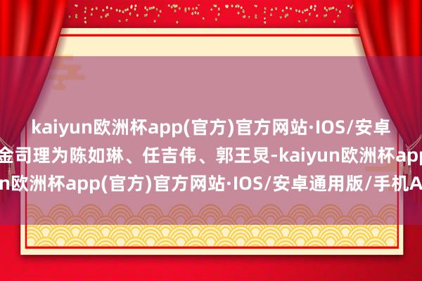 kaiyun欧洲杯app(官方)官方网站·IOS/安卓通用版/手机APP下载基金司理为陈如琳、任吉伟、郭王炅-kaiyun欧洲杯app(官方)官方网站·IOS/安卓通用版/手机APP下载