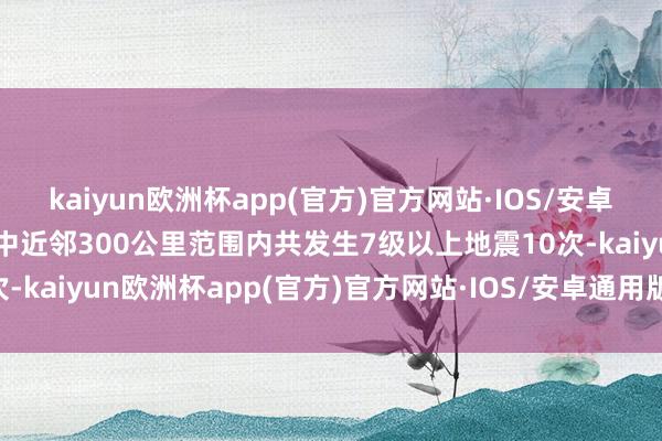 kaiyun欧洲杯app(官方)官方网站·IOS/安卓通用版/手机APP下载震中近邻300公里范围内共发生7级以上地震10次-kaiyun欧洲杯app(官方)官方网站·IOS/安卓通用版/手机APP下载