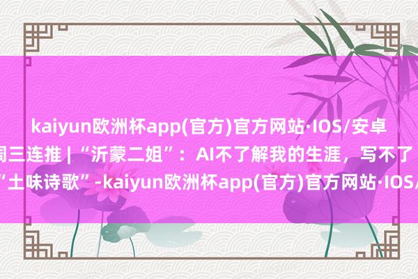 kaiyun欧洲杯app(官方)官方网站·IOS/安卓通用版/手机APP下载每周三连推 | “沂蒙二姐”：AI不了解我的生涯，写不了“土味诗歌”-kaiyun欧洲杯app(官方)官方网站·IOS/安卓通用版/手机APP下载