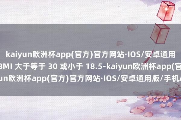 kaiyun欧洲杯app(官方)官方网站·IOS/安卓通用版/手机APP下载当 BMI 大于等于 30 或小于 18.5-kaiyun欧洲杯app(官方)官方网站·IOS/安卓通用版/手机APP下载