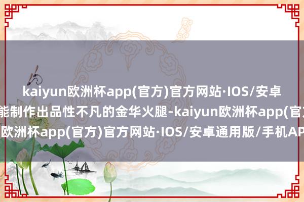 kaiyun欧洲杯app(官方)官方网站·IOS/安卓通用版/手机APP下载方能制作出品性不凡的金华火腿-kaiyun欧洲杯app(官方)官方网站·IOS/安卓通用版/手机APP下载